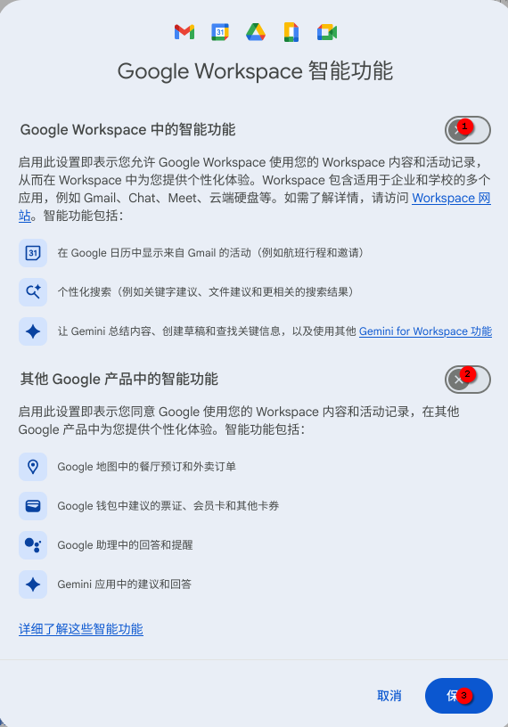 这是一张手机截图,显示一个带有白色背景的应用程序界面,其中包含一系列的图标和文字内容。界面顶部显示标题“Google Workspace 智能功能”。下方列出了多个智能功能选项,每个选项都配有一个图标和一个简短的文字描述。
以下是详细描述:
标题: Google Workspace 智能功能
第一个功能: 图标是一个日历符号,文字描述为“在 Google 日历中自动添加 Gmail 的活动(例如航班行程和预订)”。
第二个功能: 图标是一个齿轮符号,文字描述为“个性化搜索(例如关键字建议、文件建议和更相关的结果)”。
第三个功能: 图标是一个机器人符号,文字描述为“总结内容、创建草稿和查找信息,以及使用其他 Gemini for Workspace 功能”。
第四个功能: 图标是一个位置符号,文字描述为“Google 地图中的餐厅预订和外卖订单”。
第五个功能: 图标是一个信封符号,文字描述为“Google 钱包中的票证、会员卡和钥匙”。
第六个功能: 图标是一个机器人符号,文字描述为“Google 助理中的回答和提醒”。
第七个功能: 图标是一个机器人符号,文字描述为“Gemini 应用中的建议和回答”。
界面底部有按钮“取消”和“保存”。
替代文本:
Google Workspace 智能功能,在 Google 日历中自动添加 Gmail 的活动(例如航班行程和预订),个性化搜索(例如关键字建议、文件建议和更相关的结果),总结内容、创建草稿和查找信息,以及使用其他 Gemini for Workspace 功能,Google 地图中的餐厅预订和外卖订单,Google 钱包中的票证、会员卡和钥匙,Google 助理中的回答和提醒,Gemini 应用中的建议和回答,取消,保存。